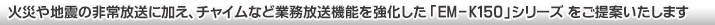 火災や地震の非常放送に加え、チャイムなど業務放送機能を強化した「EM-K150」シリーズをご提案いたします