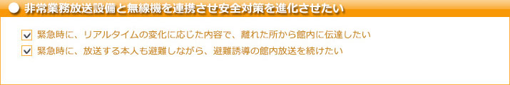 非常業務放送設備と無線機を連携させ安全対策を進化させたい　緊急時に、リアルタイムの変化に応じた内容で、離れた所から館内に伝達したい　緊急時に、放送する本人も避難しながら、避難誘導の館内放送を続けたい