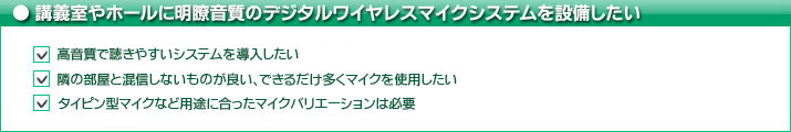 講義室やホールに明瞭音質のデジタルワイヤレスマイクシステムを設備したい   高音質で聴きやすいシステムを導入したい   隣の部屋と混信しないものが良い、できるだけ多くマイクを使用したい   タイピン型マイクなど用途に合ったマイクバリエーションは必要