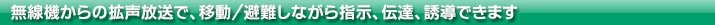 無線機からの拡声放送で、移動/避難しながら指示、伝達、誘導できます。